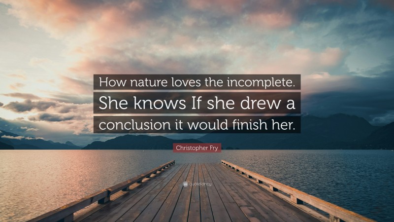 Christopher Fry Quote: “How nature loves the incomplete. She knows If she drew a conclusion it would finish her.”