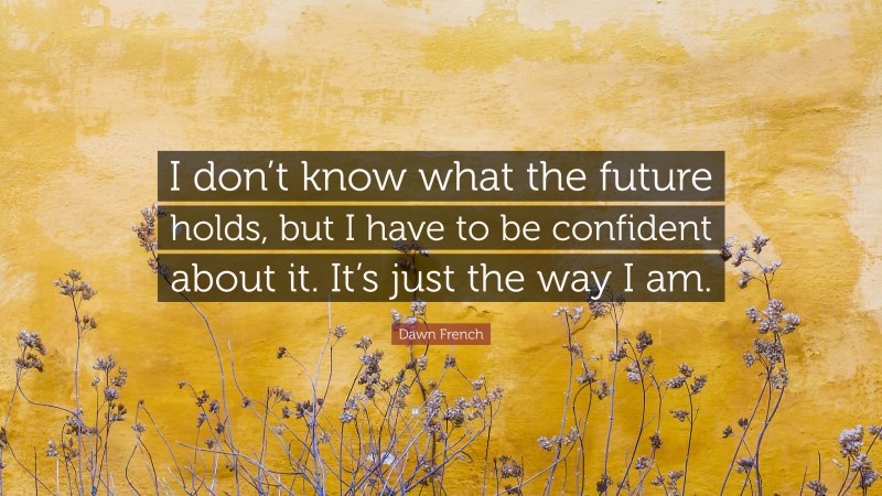 Dawn French Quote: “I don’t know what the future holds, but I have to be confident about it. It’s just the way I am.”