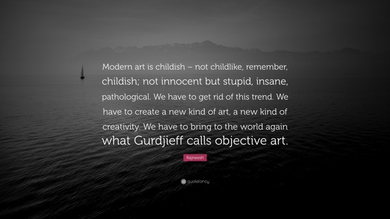 Rajneesh Quote: “Modern art is childish – not childlike, remember, childish; not innocent but stupid, insane, pathological. We have to get rid of this trend. We have to create a new kind of art, a new kind of creativity. We have to bring to the world again what Gurdjieff calls objective art.”