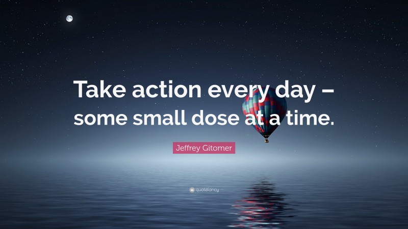 Jeffrey Gitomer Quote: “Take action every day – some small dose at a time.”