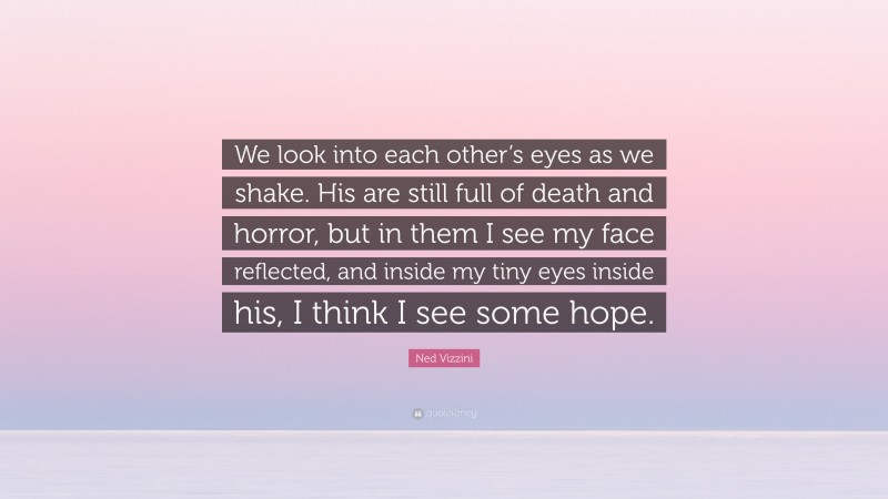 Ned Vizzini Quote: “We look into each other’s eyes as we shake. His are still full of death and horror, but in them I see my face reflected, and inside my tiny eyes inside his, I think I see some hope.”