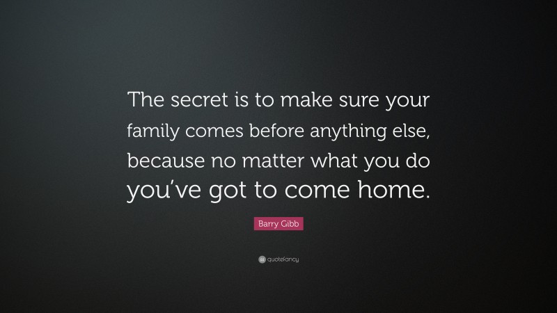 Barry Gibb Quote: “The secret is to make sure your family comes before anything else, because no matter what you do you’ve got to come home.”