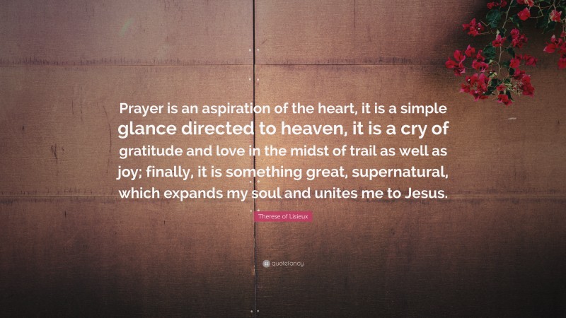 Therese of Lisieux Quote: “Prayer is an aspiration of the heart, it is a simple glance directed to heaven, it is a cry of gratitude and love in the midst of trail as well as joy; finally, it is something great, supernatural, which expands my soul and unites me to Jesus.”