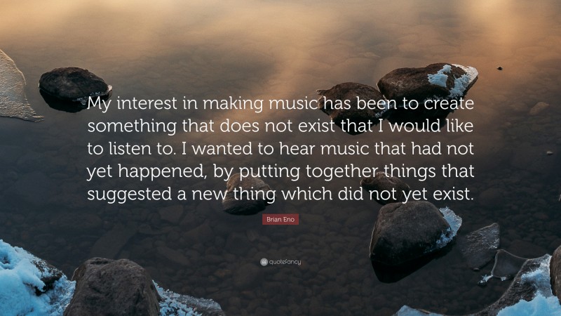 Brian Eno Quote: “My interest in making music has been to create something that does not exist that I would like to listen to. I wanted to hear music that had not yet happened, by putting together things that suggested a new thing which did not yet exist.”