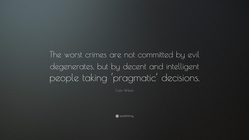 Colin Wilson Quote: “The worst crimes are not committed by evil degenerates, but by decent and intelligent people taking ‘pragmatic’ decisions.”