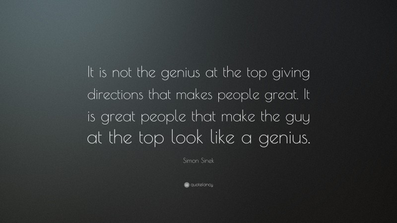 Simon Sinek Quote: “It is not the genius at the top giving directions that makes people great. It is great people that make the guy at the top look like a genius.”