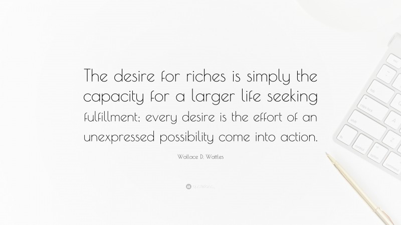 Wallace D. Wattles Quote: “The desire for riches is simply the capacity for a larger life seeking fulfillment; every desire is the effort of an unexpressed possibility come into action.”