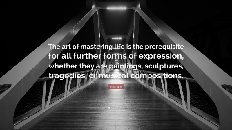 Paul Klee Quote: “The art of mastering life is the prerequisite for all further forms of expression, whether they are paintings, sculptures, tragedies, or musical compositions.”