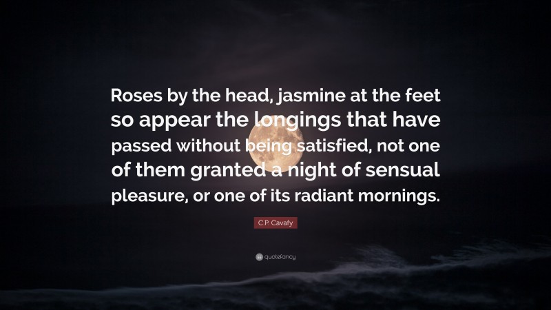 C.P. Cavafy Quote: “Roses by the head, jasmine at the feet so appear the longings that have passed without being satisfied, not one of them granted a night of sensual pleasure, or one of its radiant mornings.”