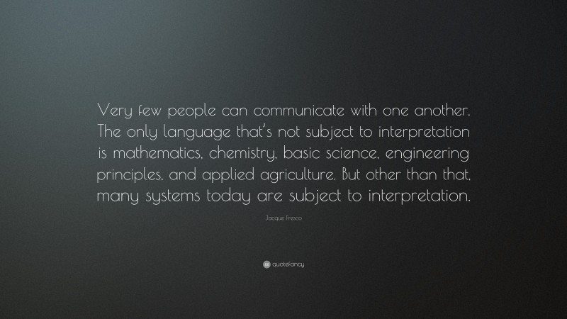 Jacque Fresco Quote: “Very few people can communicate with one another. The only language that’s not subject to interpretation is mathematics, chemistry, basic science, engineering principles, and applied agriculture. But other than that, many systems today are subject to interpretation.”