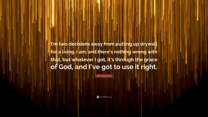 Jeff Foxworthy Quote: “I’m two decisions away from putting up drywall for a living. I am, and there’s nothing wrong with that, but whatever I got, it’s through the grace of God, and I’ve got to use it right.”