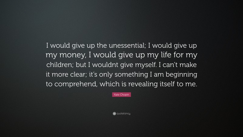 Kate Chopin Quote: “I would give up the unessential; I would give up my money, I would give up my life for my children; but I wouldnt give myself. I can’t make it more clear; it’s only something I am beginning to comprehend, which is revealing itself to me.”