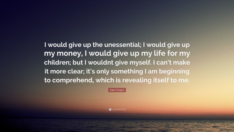 Kate Chopin Quote: “I would give up the unessential; I would give up my money, I would give up my life for my children; but I wouldnt give myself. I can’t make it more clear; it’s only something I am beginning to comprehend, which is revealing itself to me.”