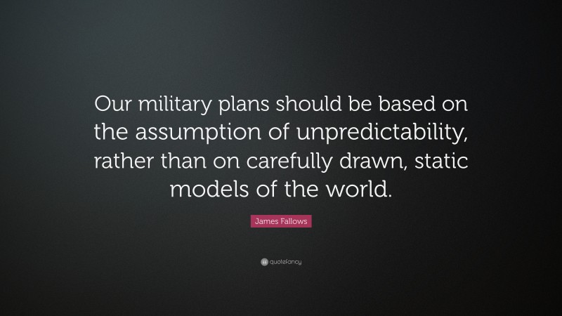 James Fallows Quote: “Our military plans should be based on the assumption of unpredictability, rather than on carefully drawn, static models of the world.”
