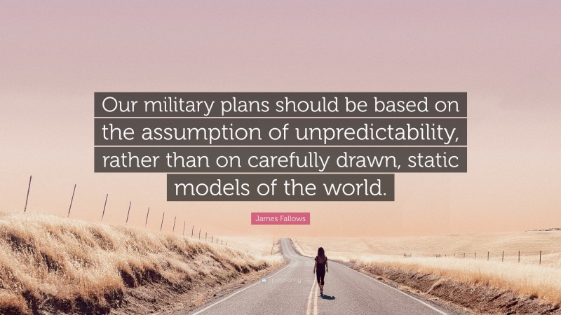 James Fallows Quote: “Our military plans should be based on the assumption of unpredictability, rather than on carefully drawn, static models of the world.”