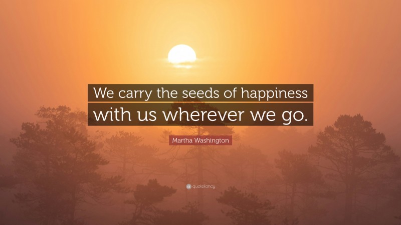 Martha Washington Quote: “We carry the seeds of happiness with us wherever we go.”