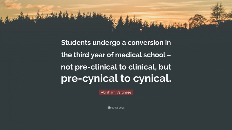 Abraham Verghese Quote: “Students undergo a conversion in the third year of medical school – not pre-clinical to clinical, but pre-cynical to cynical.”