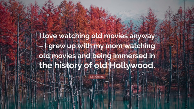 Lily Collins Quote: “I love watching old movies anyway – I grew up with my mom watching old movies and being immersed in the history of old Hollywood.”