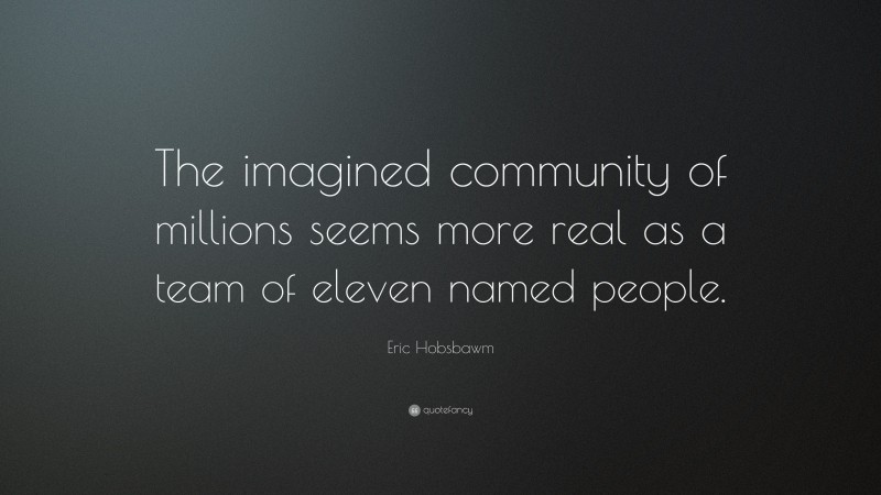 Eric Hobsbawm Quote: “The imagined community of millions seems more real as a team of eleven named people.”