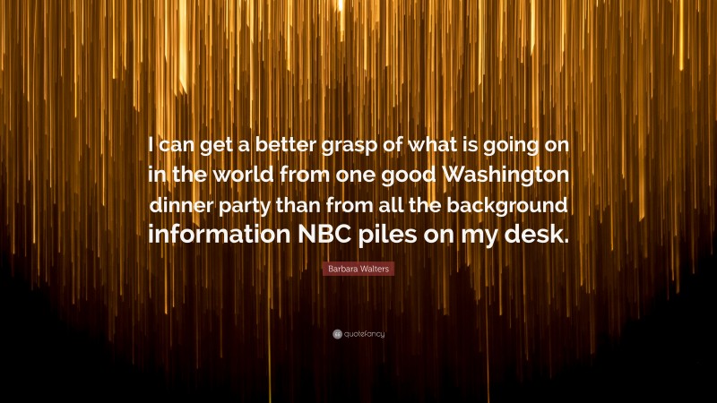 Barbara Walters Quote: “I can get a better grasp of what is going on in the world from one good Washington dinner party than from all the background information NBC piles on my desk.”