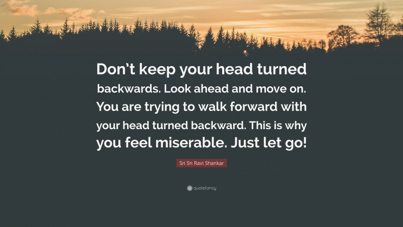 Sri Sri Ravi Shankar Quote: “Don’t keep your head turned backwards. Look ahead and move on. You are trying to walk forward with your head turned backward. This is why you feel miserable. Just let go!”
