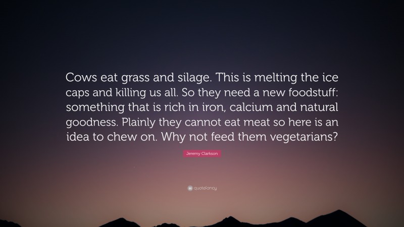 Jeremy Clarkson Quote: “Cows eat grass and silage. This is melting the ice caps and killing us all. So they need a new foodstuff: something that is rich in iron, calcium and natural goodness. Plainly they cannot eat meat so here is an idea to chew on. Why not feed them vegetarians?”