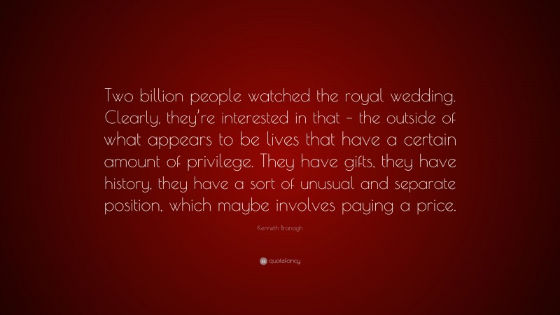 Kenneth Branagh Quote: “Two billion people watched the royal wedding. Clearly, they’re interested in that – the outside of what appears to be lives that have a certain amount of privilege. They have gifts, they have history, they have a sort of unusual and separate position, which maybe involves paying a price.”