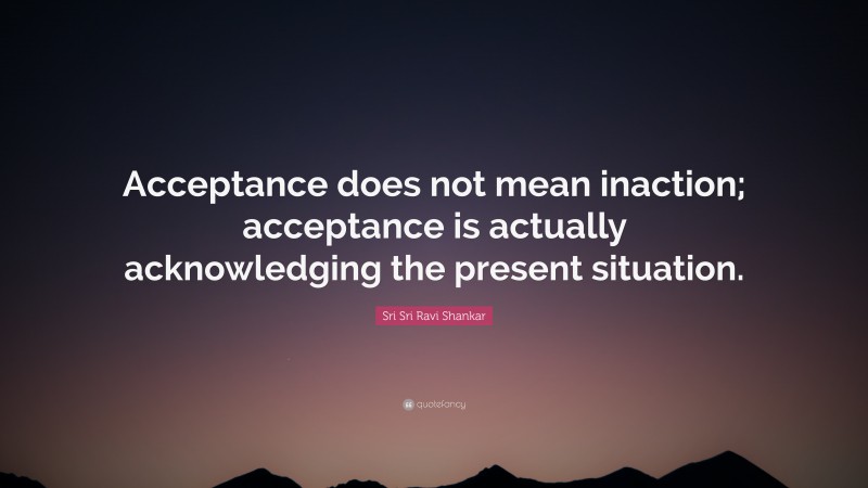 Sri Sri Ravi Shankar Quote: “Acceptance does not mean inaction; acceptance is actually acknowledging the present situation.”