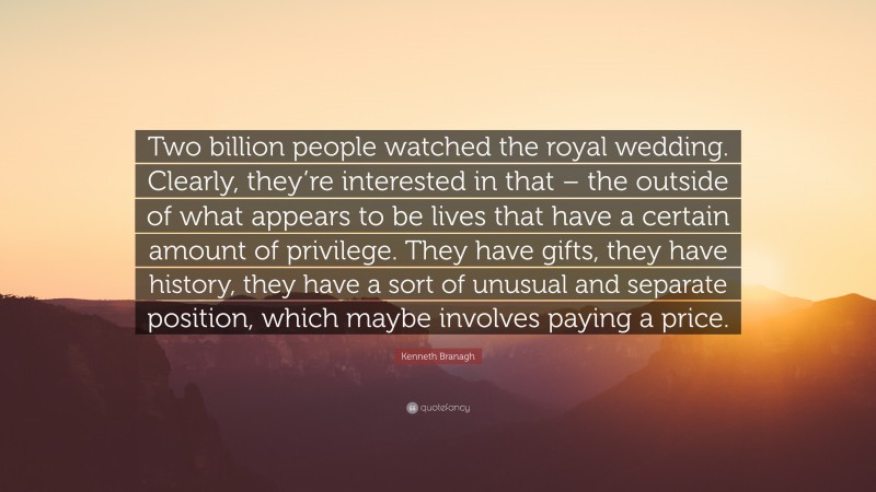 Kenneth Branagh Quote: “Two billion people watched the royal wedding. Clearly, they’re interested in that – the outside of what appears to be lives that have a certain amount of privilege. They have gifts, they have history, they have a sort of unusual and separate position, which maybe involves paying a price.”