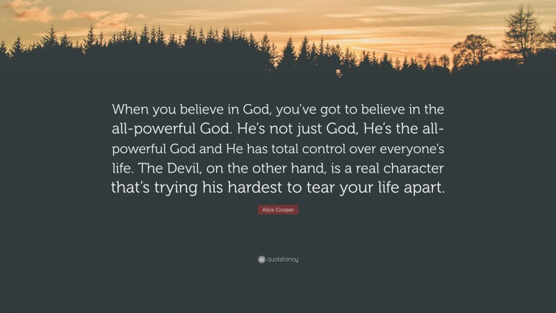 Alice Cooper Quote: “When you believe in God, you’ve got to believe in the all-powerful God. He’s not just God, He’s the all-powerful God and He has total control over everyone’s life. The Devil, on the other hand, is a real character that’s trying his hardest to tear your life apart.”