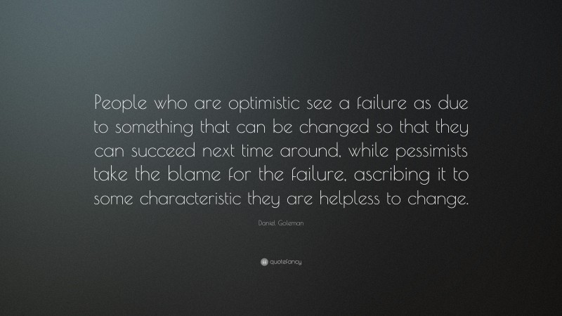 Daniel Goleman Quote: “People who are optimistic see a failure as due to something that can be changed so that they can succeed next time around, while pessimists take the blame for the failure, ascribing it to some characteristic they are helpless to change.”