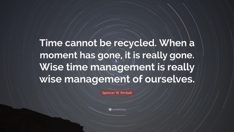 Spencer W. Kimball Quote: “Time cannot be recycled. When a moment has gone, it is really gone. Wise time management is really wise management of ourselves.”