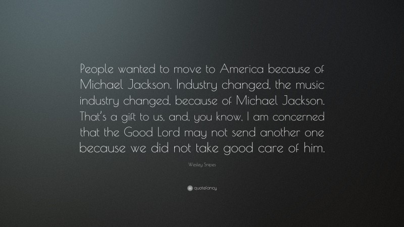 Wesley Snipes Quote: “People wanted to move to America because of Michael Jackson. Industry changed, the music industry changed, because of Michael Jackson. That’s a gift to us, and, you know, I am concerned that the Good Lord may not send another one because we did not take good care of him.”