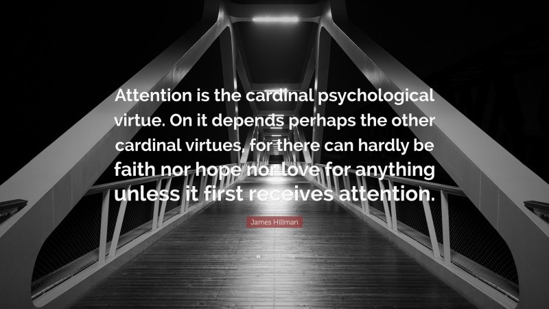 James Hillman Quote: “Attention is the cardinal psychological virtue. On it depends perhaps the other cardinal virtues, for there can hardly be faith nor hope nor love for anything unless it first receives attention.”