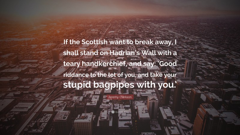 Jeremy Clarkson Quote: “If the Scottish want to break away, I shall stand on Hadrian’s Wall with a teary handkerchief, and say: ‘Good riddance to the lot of you, and take your stupid bagpipes with you.’”