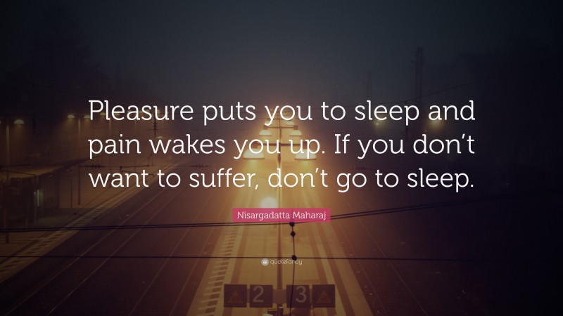 Nisargadatta Maharaj Quote: “Pleasure puts you to sleep and pain wakes you up. If you don’t want to suffer, don’t go to sleep.”