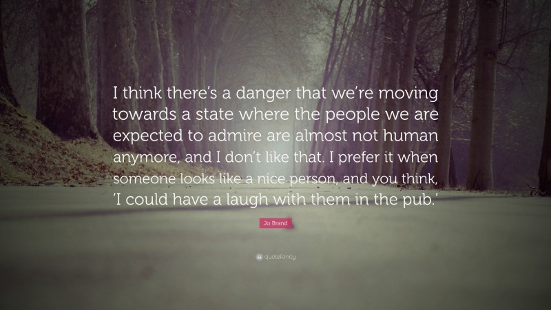Jo Brand Quote: “I think there’s a danger that we’re moving towards a state where the people we are expected to admire are almost not human anymore, and I don’t like that. I prefer it when someone looks like a nice person, and you think, ‘I could have a laugh with them in the pub.’”