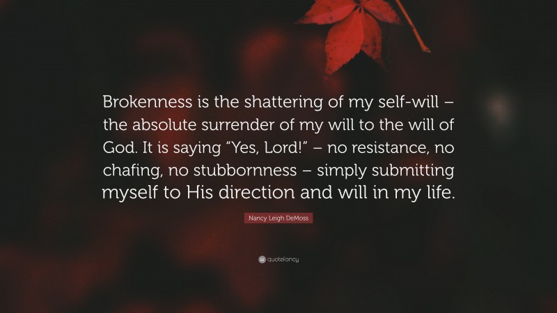 Nancy Leigh DeMoss Quote: “Brokenness is the shattering of my self-will – the absolute surrender of my will to the will of God. It is saying “Yes, Lord!” – no resistance, no chafing, no stubbornness – simply submitting myself to His direction and will in my life.”
