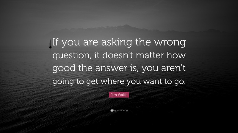 Jim Wallis Quote: “If you are asking the wrong question, it doesn’t matter how good the answer is, you aren’t going to get where you want to go.”