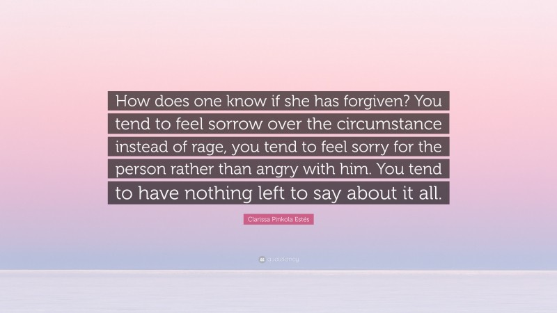Clarissa Pinkola Estés Quote: “How does one know if she has forgiven? You tend to feel sorrow over the circumstance instead of rage, you tend to feel sorry for the person rather than angry with him. You tend to have nothing left to say about it all.”