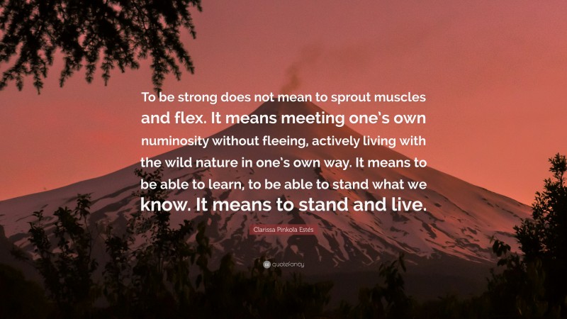 Clarissa Pinkola Estés Quote: “To be strong does not mean to sprout muscles and flex. It means meeting one’s own numinosity without fleeing, actively living with the wild nature in one’s own way. It means to be able to learn, to be able to stand what we know. It means to stand and live.”