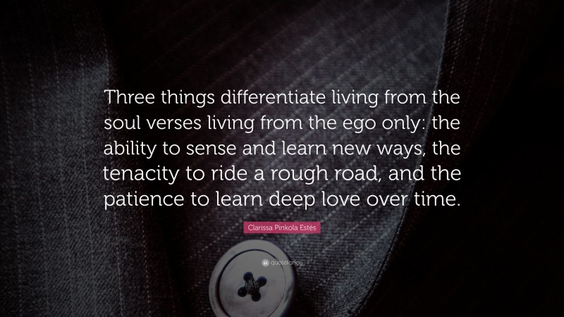 Clarissa Pinkola Estés Quote: “Three things differentiate living from the soul verses living from the ego only: the ability to sense and learn new ways, the tenacity to ride a rough road, and the patience to learn deep love over time.”