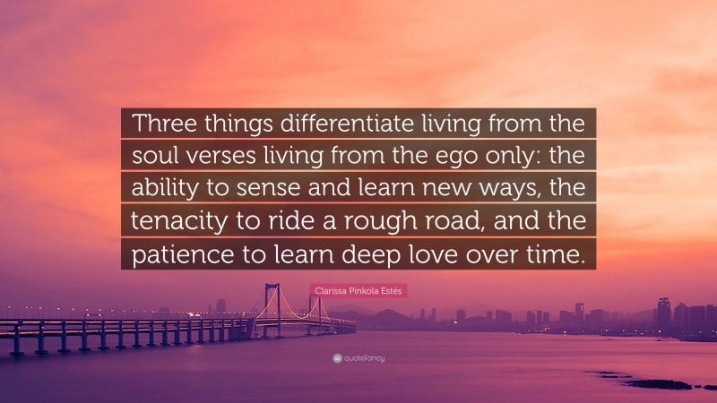 Clarissa Pinkola Estés Quote: “Three things differentiate living from the soul verses living from the ego only: the ability to sense and learn new ways, the tenacity to ride a rough road, and the patience to learn deep love over time.”