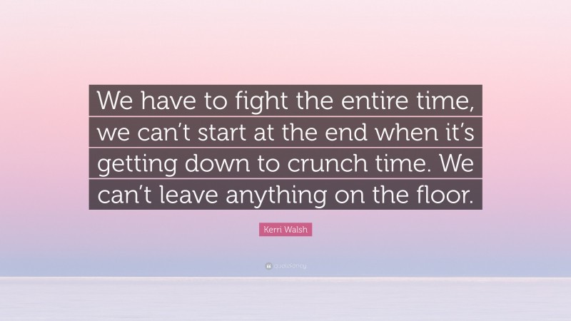 Kerri Walsh Quote: “We have to fight the entire time, we can’t start at the end when it’s getting down to crunch time. We can’t leave anything on the floor.”