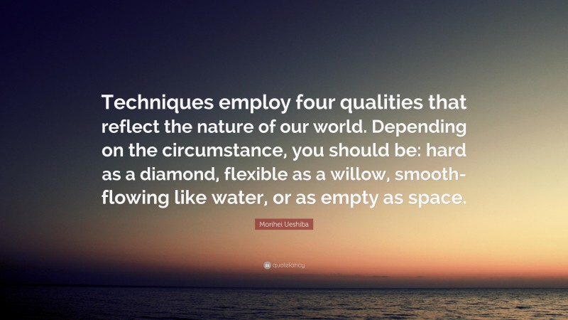 Morihei Ueshiba Quote: “Techniques employ four qualities that reflect the nature of our world. Depending on the circumstance, you should be: hard as a diamond, flexible as a willow, smooth-flowing like water, or as empty as space.”
