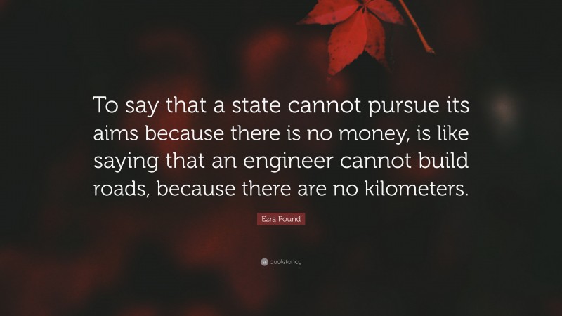 Ezra Pound Quote: “To say that a state cannot pursue its aims because there is no money, is like saying that an engineer cannot build roads, because there are no kilometers.”