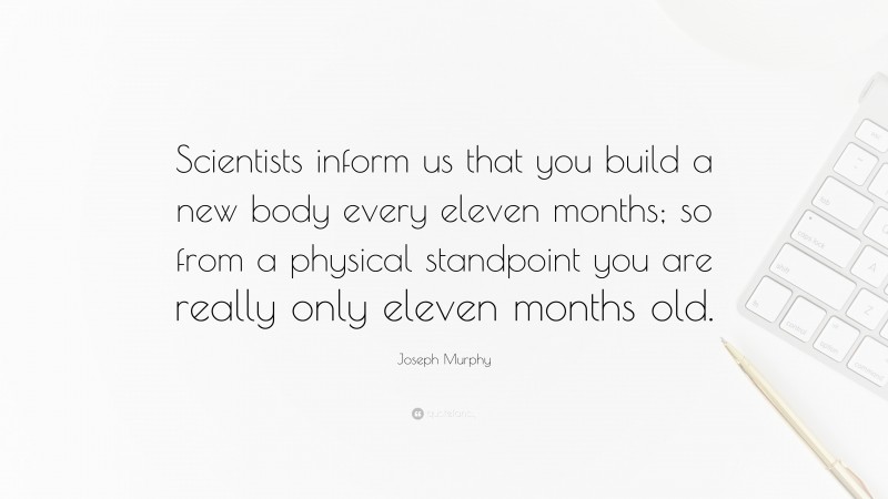 Joseph Murphy Quote: “Scientists inform us that you build a new body every eleven months; so from a physical standpoint you are really only eleven months old.”