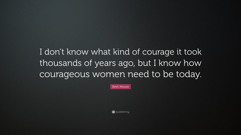 Beth Moore Quote: “I don’t know what kind of courage it took thousands of years ago, but I know how courageous women need to be today.”