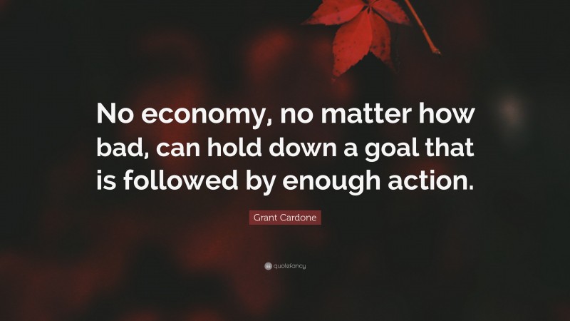 Grant Cardone Quote: “No economy, no matter how bad, can hold down a goal that is followed by enough action.”