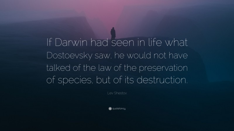 Lev Shestov Quote: “If Darwin had seen in life what Dostoevsky saw, he would not have talked of the law of the preservation of species, but of its destruction.”